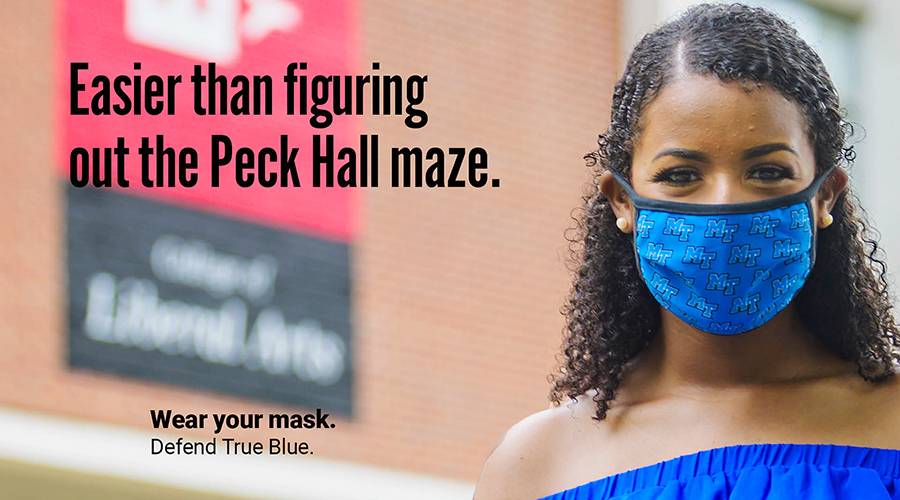 An MTSU student wears a mask outside the Peck Hall academic building to protect herself and others from potential COVID-19 exposure in this “Defend True Blue” promotional image. Each image created by the fall 2020 School of Journalism and Strategic Media student public relations and advertising campaign and used in yard signs, bus shelters and digital screens scattered across campus as well as in videos and on social media, has a different MTSU-specific one-liner to encourage other students to wear their masks on campus. The campaign slogan,  "Wear Your Mask. Defend True Blue," is part of each image. (MTSU photo by Andy Heidt)